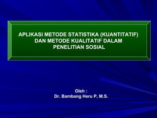 APLIKASI METODE STATISTIKA (KUANTITATIF)
     DAN METODE KUALITATIF DALAM
           PENELITIAN SOSIAL




                    Oleh :
           Dr. Bambang Heru P, M.S.
 