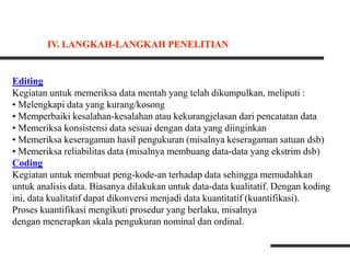 Editing
Kegiatan untuk memeriksa data mentah yang telah dikumpulkan, meliputi :
• Melengkapi data yang kurang/kosong
• Memperbaiki kesalahan-kesalahan atau kekurangjelasan dari pencatatan data
• Memeriksa konsistensi data sesuai dengan data yang diinginkan
• Memeriksa keseragaman hasil pengukuran (misalnya keseragaman satuan dsb)
• Memeriksa reliabilitas data (misalnya membuang data-data yang ekstrim dsb)
Coding
Kegiatan untuk membuat peng-kode-an terhadap data sehingga memudahkan
untuk analisis data. Biasanya dilakukan untuk data-data kualitatif. Dengan koding
ini, data kualitatif dapat dikonversi menjadi data kuantitatif (kuantifikasi).
Proses kuantifikasi mengikuti prosedur yang berlaku, misalnya
dengan menerapkan skala pengukuran nominal dan ordinal.
IV. LANGKAH-LANGKAH PENELITIAN
 
