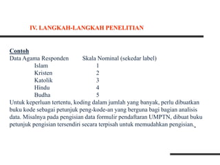 Contoh
Data Agama Responden Skala Nominal (sekedar label)
Islam 1
Kristen 2
Katolik 3
Hindu 4
Budha 5
Untuk keperluan tertentu, koding dalam jumlah yang banyak, perlu dibuatkan
buku kode sebagai petunjuk peng-kode-an yang berguna bagi bagian analisis
data. Misalnya pada pengisian data formulir pendaftaran UMPTN, dibuat buku
petunjuk pengisian tersendiri secara terpisah untuk memudahkan pengisian.
IV. LANGKAH-LANGKAH PENELITIAN
 