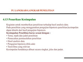 4.13 Penarikan Kesimpulan
Kegiatan untuk memberikan penafsiran terhadap hasil analisis data.
Pada penelitian yang menggunakan pengujian hipotesis penelitian,kesimpulan
dapat ditarik dari hasil pengujian hipotesis.
Kesimpulan Penelitian harus sesuai dengan :
• Tema, topik dan judul penelitian
• Pemecahan permasalahan penelitian
• Hasil analisis data
• Pengujian hipotesis (bila ada)
• Teori/ilmu yang relevan
Kesimpulan hendaknya dibuat secara singkat, jelas dan padat.
IV. LANGKAH-LANGKAH PENELITIAN
 