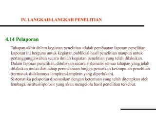 4.14 Pelaporan
Tahapan akhir dalam kegiatan penelitian adalah pembuatan laporan penelitian.
Laporan ini berguna untuk kegiatan publikasi hasil penelitian maupun untuk
pertanggungjawaban secara ilmiah kegiatan penelitian yang telah dilakukan.
Dalam laporan penelitian, dituliskan secara sistematis semua tahapan yang telah
dilakukan mulai dari tahap perencanaan hingga penarikan kesimpulan penelitian
(termasuk didalamnya lampiran-lampiran yang diperlukan).
Sistematika pelaporan disesuaikan dengan ketentuan yang telah ditetapkan oleh
lembaga/institusi/sponsor yang akan mengelola hasil penelitian tersebut.
IV. LANGKAH-LANGKAH PENELITIAN
 