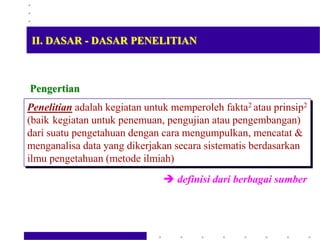 Penelitian adalah kegiatan untuk memperoleh fakta2 atau prinsip2
(baik kegiatan untuk penemuan, pengujian atau pengembangan)
dari suatu pengetahuan dengan cara mengumpulkan, mencatat &
menganalisa data yang dikerjakan secara sistematis berdasarkan
ilmu pengetahuan (metode ilmiah)
 definisi dari berbagai sumber
Pengertian
II. DASAR - DASAR PENELITIAN
 