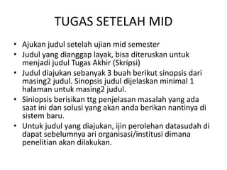 TUGAS SETELAH MID
• Ajukan judul setelah ujian mid semester
• Judul yang dianggap layak, bisa diteruskan untuk
menjadi judul Tugas Akhir (Skripsi)
• Judul diajukan sebanyak 3 buah berikut sinopsis dari
masing2 judul. Sinopsis judul dijelaskan minimal 1
halaman untuk masing2 judul.
• Siniopsis berisikan ttg penjelasan masalah yang ada
saat ini dan solusi yang akan anda berikan nantinya di
sistem baru.
• Untuk judul yang diajukan, ijin perolehan datasudah di
dapat sebelumnya ari organisasi/institusi dimana
penelitian akan dilakukan.
 