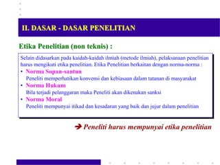Etika Penelitian (non teknis) :
Selain didasarkan pada kaidah-kaidah ilmiah (metode ilmiah), pelaksanaan penelitian
harus mengikuti etika penelitian. Etika Penelitian berkaitan dengan norma-norma :
• Norma Sopan-santun
Peneliti memperhatikan konvensi dan kebiasaan dalam tatanan di masyarakat
• Norma Hukum
Bila terjadi pelanggaran maka Peneliti akan dikenakan sanksi
• Norma Moral
Peneliti mempunyai itikad dan kesadaran yang baik dan jujur dalam penelitian
 Peneliti harus mempunyai etika penelitian
II. DASAR - DASAR PENELITIAN
 