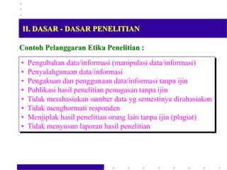Contoh Pelanggaran Etika Penelitian :
• Pengubahan data/informasi (manipulasi data/informasi)
• Penyalahgunaan data/informasi
• Pengakuan dan penggunaan data/informasi tanpa ijin
• Publikasi hasil penelitian penugasan tanpa ijin
• Tidak merahasiakan sumber data yg semestinya dirahasiakan
• Tidak menghormati responden
• Menjiplak hasil penelitian orang lain tanpa ijin (plagiat)
• Tidak menyusun laporan hasil penelitian
II. DASAR - DASAR PENELITIAN
 