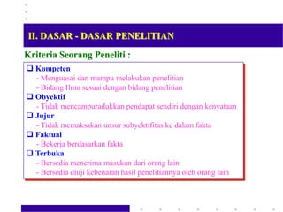 Kriteria Seorang Peneliti :
 Kompeten
- Menguasai dan mampu melakukan penelitian
- Bidang Ilmu sesuai dengan bidang penelitian
 Obyektif
- Tidak mencampuradukkan pendapat sendiri dengan kenyataan
 Jujur
- Tidak memaksakan unsur subyektifitas ke dalam fakta
 Faktual
- Bekerja berdasarkan fakta
 Terbuka
- Bersedia menerima masukan dari orang lain
- Bersedia diuji kebenaran hasil penelitiannya oleh orang lain
II. DASAR - DASAR PENELITIAN
 