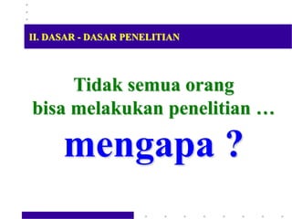 Tidak semua orang
bisa melakukan penelitian …
mengapa ?
II. DASAR - DASAR PENELITIAN
 