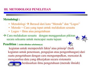 Metodologi :
• Metodologi  Berasal dari kata “Metode” dan “Logos”
• Metode = Cara yang tepat untuk melakukan sesuatu
• Logos = Ilmu atau pengetahuan
 Cara melakukan sesuatu dengan menggunakan pikiran
secara seksama untuk mencapai suatu tujuan
Penelitian : (telah dibahas sebelumnya)
kegiatan untuk memperoleh fakta2 atau prinsip2 (baik
kegiatan untuk penemuan, pengujian atau pengembangan) dari
suatu pengetahuan dengan cara mengumpulkan, mencatat &
menganalisa data yang dikerjakan secara sistematis
berdasarkan ilmu pengetahuan (metode ilmiah)
III. METODOLOGI PENELITIAN
 