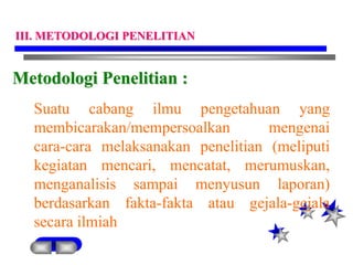 Metodologi Penelitian :
Suatu cabang ilmu pengetahuan yang
membicarakan/mempersoalkan mengenai
cara-cara melaksanakan penelitian (meliputi
kegiatan mencari, mencatat, merumuskan,
menganalisis sampai menyusun laporan)
berdasarkan fakta-fakta atau gejala-gejala
secara ilmiah
III. METODOLOGI PENELITIAN
 