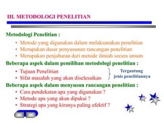 Metodologi Penelitian :
• Metode yang digunakan dalam melaksanakan penelitian
• Merupakan dasar penyusunan rancangan penelitian
• Merupakan penjabaran dari metode ilmiah secara umum
Beberapa aspek dalam pemilihan metodologi penelitian :
• Tujuan Penelitian
• Sifat masalah yang akan diselesaikan
Beberapa aspek dalam menyusun rancangan penelitian :
• Cara pendekatan apa yang digunakan ?
• Metode apa yang akan dipakai ?
• Strategi apa yang kiranya paling efektif ?
Tergantung
jenis penelitiannya
III. METODOLOGI PENELITIAN
 