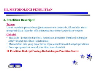 2. Penelitian Deskriptif
Tujuan
Untuk membuat pencandraan/gambaran secara sistematis, faktual dan akurat
mengenai fakta-fakta dan sifat-sifat pada suatu obyek penelitian tertentu
Ciri-ciri
• Tidak ada : pengujian hipotesis, peramalan, pencarian implikasi hubungan
antar variabel penelitian (korelasional)
• Memerlukan data yang benar-benar representatif/mewakili obyek penelitian
• Proses pengambilan sampel penelitian harus hati-hati
 Penelitian Deskriptif sering disebut dengan Penelitian Survei
III. METODOLOGI PENELITIAN
 