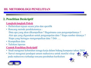 2. Penelitian Deskriptif
Langkah-langkah Pokok
• Definisikan tujuan secara jelas dan spesifik
• Rancang metode pendekatannya :
Data apa yang akan dikumpulkan ? Bagaimana cara pengumpulannya ?
Alat apa yang digunakan untuk pengumpulan data ? Siapa sumber datanya ?
Siapa yang bertugas mengumpulkan data ? Dsb ….
• Kumpulkan data
• Tuliskan laporan
Contoh Penelitian Deskriptif
• Studi mengenai kebutuhan tenaga kerja dalam bidang komputer tahun 2010
• Survei mengenai pendapat umum mahasiswa untuk menilai sikap
pada mahasiswa terhadap rencana perubahan kurikulum
III. METODOLOGI PENELITIAN
 