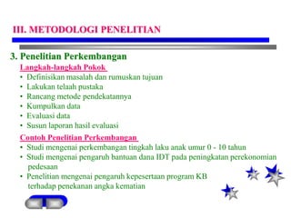 3. Penelitian Perkembangan
Langkah-langkah Pokok
• Definisikan masalah dan rumuskan tujuan
• Lakukan telaah pustaka
• Rancang metode pendekatannya
• Kumpulkan data
• Evaluasi data
• Susun laporan hasil evaluasi
Contoh Penelitian Perkembangan
• Studi mengenai perkembangan tingkah laku anak umur 0 - 10 tahun
• Studi mengenai pengaruh bantuan dana IDT pada peningkatan perekonomian
pedesaan
• Penelitian mengenai pengaruh kepesertaan program KB
terhadap penekanan angka kematian
III. METODOLOGI PENELITIAN
 