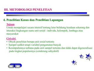 4. Penelitian Kasus dan Penelitian Lapangan
Tujuan
Untuk mempelajari secara intensif tentang latar belakang keadaan sekarang dan
interaksi lingkungan suatu unit sosial : individu, kelompok, lembaga atau
masyarakat
Ciri-ciri
• Obyek penelitian berupa unit sosial tertentu
• Sampel sedikit tetapi variabel pengamatan banyak
• Kesimpulannya terbatas pada unit sampel tertentu dan tidak dapat digeneralisasi
pada tingkat populasinya (cenderung subyektif)
III. METODOLOGI PENELITIAN
 
