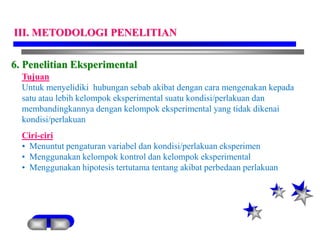 6. Penelitian Eksperimental
Tujuan
Untuk menyelidiki hubungan sebab akibat dengan cara mengenakan kepada
satu atau lebih kelompok eksperimental suatu kondisi/perlakuan dan
membandingkannya dengan kelompok eksperimental yang tidak dikenai
kondisi/perlakuan
Ciri-ciri
• Menuntut pengaturan variabel dan kondisi/perlakuan eksperimen
• Menggunakan kelompok kontrol dan kelompok eksperimental
• Menggunakan hipotesis tertutama tentang akibat perbedaan perlakuan
III. METODOLOGI PENELITIAN
 