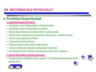 6. Penelitian Eksperimental
Langkah-langkah Pokok
• Lakukan survei kepustakaan/studi pustaka
• Identifikasi dan definisikan masalah
• Rumuskan hipotesis berdasarkan studi pustaka
• Definisikan pengertian-pengertian dasar dan variabel utama
• Susun rancangan penelitian
• Laksanakan eksperimen
• Organisasikan data hasil eksperimen
• Analisis data dan lakukan pengujian hipotesis
• Interpretasi hasil analisis, diskusikan dan susun laporan
Contoh Penelitian Eksperimental
• Pengaruh penambahan dosis pupuk A terhadap peningkatan hasil
panen padi
III. METODOLOGI PENELITIAN
 