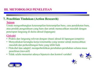 7. Penelitian Tindakan (Action Research)
Tujuan
Untuk mengembangkan keterampilan-keterampilan baru, cara pendekatan baru,
atau produk pengetahuan yang baru dan untuk memecahkan masalah dengan
penerapan langsung di dunia aktual (lapangan)
Ciri-ciri
• Praktis dan langsung relevan dengan situasi aktual di lapangan (empiris)
• Menyediakan kerangka kerja/sistematika yang teratur untuk memecahkan
masalah dan perkembangan baru yang lebih baik
• Fleksibel dan adaptif, memperbolehkan perubahan-perubahan selama masa
penelitian (inovatif)
• Tidak selalu menuntut adanya hipotesis dan kontrol variabel
III. METODOLOGI PENELITIAN
 