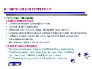 7. Penelitian Tindakan
Langkah-langkah Pokok
• Definisikan masalah dan tetapkan tujuan
• Lakukan telaah/studi pustaka
• Rumuskan hipotesis atau strategi pendekatan yang spesifik
• Susun rancangan penelitian dan jelaskan prosedur-prosedur serta kondisinya
• Tentukan kriteria evaluasi dan teknik pengukuran untuk umpan balik
• Laksanakan eksperimen
• Analisis data, evaluasi dan susun laporan
Contoh Penelitian Tindakan
• Penelitian-penelitian di bidang pemanfaatan teknologi komputer
• Penelitian mengenai program pencegahan kecelakaan lalu lintas
bagi pengemudi (pelatihan/pendidikan pengemudi)
• Pemberdayaan tenaga putus sekolah pada kewirausahaan
III. METODOLOGI PENELITIAN
 