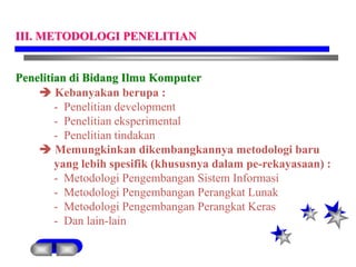 Penelitian di Bidang Ilmu Komputer
 Kebanyakan berupa :
- Penelitian development
- Penelitian eksperimental
- Penelitian tindakan
 Memungkinkan dikembangkannya metodologi baru
yang lebih spesifik (khususnya dalam pe-rekayasaan) :
- Metodologi Pengembangan Sistem Informasi
- Metodologi Pengembangan Perangkat Lunak
- Metodologi Pengembangan Perangkat Keras
- Dan lain-lain
III. METODOLOGI PENELITIAN
 