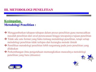 Kesimpulan.
Metodologi Penelitian :
 Menggambarkan tahapan-tahapan dalam proses penelitian guna memecahkan
masalah penelitian dari awal perencanaan hingga tercapainya tujuan penelitian
 Tidak ada satu format yang baku tentang metodologi penelitian, tetapi setiap
metodologi penelitian tidak terlepas dari kerangka metode ilmiah
 Pemilihan metodologi penelitian lebih tergantung pada jenis penelitian yang
dilakukan
 Perkembangan ilmu pengetahuan memungkinkan munculnya metodologi
penelitian yang baru (dinamis)
III. METODOLOGI PENELITIAN
 