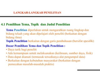 4.1 Pemilihan Tema, Topik dan Judul Penelitian
Tema Penelitian diperlukan untuk mengarahkan ruang lingkup dan
bidang telaah yang akan dipelajari oleh peneliti (berkaitan dengan
bidang ilmu)
Topik Penelitian berkaitan dengan garis pembahasan (bersifat spesifik)
Dasar Pemilihan Tema dan Topik Penelitian :
• Daya tarik bagi peneliti
• Ada kemampuan untuk melaksanakan (keilmuan, sumber daya, fisik)
• Data dapat diamati (termasuk tersedianya alat pengumpul data)
• Berkaitan dengan kebutuhan masyarakat (berkaitan dengan
pemecahan masalah-masalah praktis)
LANGKAH-LANGKAH PENELITIAN
 