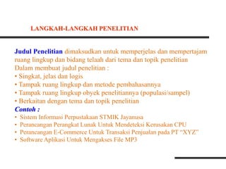 Judul Penelitian dimaksudkan untuk memperjelas dan mempertajam
ruang lingkup dan bidang telaah dari tema dan topik penelitian
Dalam membuat judul penelitian :
• Singkat, jelas dan logis
• Tampak ruang lingkup dan metode pembahasannya
• Tampak ruang lingkup obyek penelitiannya (populasi/sampel)
• Berkaitan dengan tema dan topik penelitian
Contoh :
• Sistem Informasi Perpustakaan STMIK Jayanusa
• Perancangan Perangkat Lunak Untuk Mendeteksi Kerusakan CPU
• Perancangan E-Commerce Untuk Transaksi Penjualan pada PT “XYZ”
• Software Aplikasi Untuk Mengakses File MP3
LANGKAH-LANGKAH PENELITIAN
 