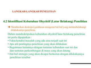 4.2 Identifikasi Kebutuhan Obyektif (Latar Belakang) Penelitian
 Memberikan deskripsi/gambaran mengenai hal-hal yang melatarbelakangi
dilakukannya penelitian
Dalam mendeskripsikan kebutuhan obyektif/latar belakang penelitian
ini perlu dipaparkan :
• Fakta/kondisi/masalah yang ada atau terjadi saat ini
• Apa arti pentingnya penelitian yang akan dilakukan
• Bagaimana kaitannya dengan tuntutan kebutuhan saat ini dan
dan tuntutan perkembangan di masa yang akan datang
• Hal-hal strategis yang akan dicapai berkaitan dengan dilakukannya
penelitian tersebut
LANGKAH-LANGKAH PENELITIAN
 