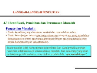 4.3 Identifikasi, Pemilihan dan Perumusan Masalah
Pengertian Masalah :
• Suatu kesulitan yang dirasakan, konkrit dan memerlukan solusi
• Suatu kesenjangan antara apa yang seharusnya dengan apa yang ada dalam
kenyataan atau antara apa yang diperlukan dengan apa yang tersedia atau
antara harapan dengan kenyataan dsb.
Suatu masalah tidak harus menuntut/menimbulkan suatu penelitian tetapi
Penelitian dilakukan oleh karena adanya masalah. Jadi seseorang yang akan
melakukan penelitian harus menentukan terlebih dulu : apa masalahnya ?
LANGKAH-LANGKAH PENELITIAN
 