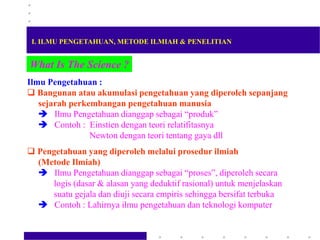 What Is The Science ?
Ilmu Pengetahuan :
 Bangunan atau akumulasi pengetahuan yang diperoleh sepanjang
sejarah perkembangan pengetahuan manusia
 Ilmu Pengetahuan dianggap sebagai “produk”
 Contoh : Einstien dengan teori relatifitasnya
Newton dengan teori tentang gaya dll
 Pengetahuan yang diperoleh melalui prosedur ilmiah
(Metode Ilmiah)
 Ilmu Pengetahuan dianggap sebagai “proses”, diperoleh secara
logis (dasar & alasan yang deduktif rasional) untuk menjelaskan
suatu gejala dan diuji secara empiris sehingga bersifat terbuka
 Contoh : Lahirnya ilmu pengetahuan dan teknologi komputer
I. ILMU PENGETAHUAN, METODE ILMIAH & PENELITIAN
 