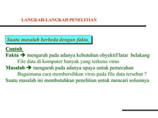 Suatu masalah berbeda dengan fakta
Contoh
Fakta  mengarah pada adanya kebutuhan obyektif/latar belakang
File data di komputer banyak yang terkena virus
Masalah  mengarah pada adanya upaya untuk pemecahan
Bagaimana cara membersihkan virus pada file data tersebut ?
Suatu masalah ini membutuhkan penelitian untuk mencari solusinya
LANGKAH-LANGKAH PENELITIAN
 