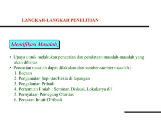 Identifikasi Masalah
• Upaya untuk melakukan pencarian dan pendataan masalah-masalah yang
akan dibahas
• Pencarian masalah dapat dilakukan dari sumber-sumber masalah :
1. Bacaan
2. Pengamatan Sepintas/Fakta di lapangan
3. Pengalaman Pribadi
4. Pertemuan Ilmiah : Seminar, Diskusi, Lokakarya dll
5. Pernyataan Pemegang Otoritas
6. Perasaan Intuitif Pribadi
LANGKAH-LANGKAH PENELITIAN
 