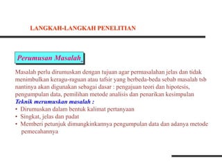 Perumusan Masalah
Masalah perlu dirumuskan dengan tujuan agar permasalahan jelas dan tidak
menimbulkan keragu-raguan atau tafsir yang berbeda-beda sebab masalah tsb
nantinya akan digunakan sebagai dasar : pengajuan teori dan hipotesis,
pengumpulan data, pemilihan metode analisis dan penarikan kesimpulan
Teknik merumuskan masalah :
• Dirumuskan dalam bentuk kalimat pertanyaan
• Singkat, jelas dan padat
• Memberi petunjuk dimungkinkannya pengumpulan data dan adanya metode
pemecahannya
LANGKAH-LANGKAH PENELITIAN
 