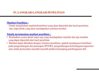 Manfaat Penelitian :
• Untuk menjelaskan manfaat/kontribusi yang akan diperoleh dari hasil penelitian
dan siapa pihak yang akan mendapatkan manfaat tersebut
Teknik merumuskan manfaat penelitian :
• Disebutkan secara detail siapa saja yang mendapatkan manfaat dan apa manfaat
yang dapat diperoleh dari hasil penelitian
• Manfaat dapat dikaitkan dengan orientasi penelitian, apakah mempunyai kontribusi
pada pengembangan dan penerapan IPTEKS, pengembangan kelembagaan/organisasi
atau untuk pemecahan masalah-masalah praktis/menunjang pembangunan dsb.
IV. LANGKAH-LANGKAH PENELITIAN
 