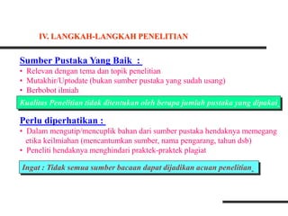 Sumber Pustaka Yang Baik :
• Relevan dengan tema dan topik penelitian
• Mutakhir/Uptodate (bukan sumber pustaka yang sudah usang)
• Berbobot ilmiah
Perlu diperhatikan :
• Dalam mengutip/mencuplik bahan dari sumber pustaka hendaknya memegang
etika keilmiahan (mencantumkan sumber, nama pengarang, tahun dsb)
• Peneliti hendaknya menghindari praktek-praktek plagiat
Ingat : Tidak semua sumber bacaan dapat dijadikan acuan penelitian
Kualitas Penelitian tidak ditentukan oleh berapa jumlah pustaka yang dipakai
IV. LANGKAH-LANGKAH PENELITIAN
 