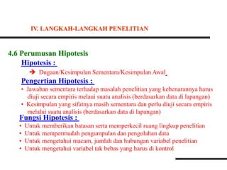 4.6 Perumusan Hipotesis
Hipotesis :
 Dugaan/Kesimpulan Sementara/Kesimpulan Awal
Pengertian Hipotesis :
• Jawaban sementara terhadap masalah penelitian yang kebenarannya harus
diuji secara empiris melaui suatu analisis (berdasarkan data di lapangan)
• Kesimpulan yang sifatnya masih sementara dan perlu diuji secara empiris
melalui suatu analisis (berdasarkan data di lapangan)
Fungsi Hipotesis :
• Untuk memberikan batasan serta memperkecil ruang lingkup penelitian
• Untuk mempermudah pengumpulan dan pengolahan data
• Untuk mengetahui macam, jumlah dan hubungan variabel penelitian
• Untuk mengetahui variabel tak bebas yang harus di kontrol
IV. LANGKAH-LANGKAH PENELITIAN
 