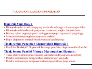Hipotesis Yang Baik :
• Dirumuskan dari teori/konsep yang sudah ada, sehingga relevan dengan fakta
• Dirumuskan dalam bentuk pernyataan (statement) singkat dan sederhana
• Berlaku dalam tingkat populasi sehingga mempuyai daya ramal yang tinggi
• Mencerminkan tentang hubungan antar variabel
• Dapat diuji untuk membuktikan kebenaran/kesalahannya
Tidak Semua Penelitian Memerlukan Hipotesis :
• Penelitian Deskriptif, Eksploratif, beberapa penelitian eksperimen/tindakan dsb.
Tidak Semua Peneliti Mampu Merumuskan Hipotesis :
• Tidak adanya kerangka teori/konsep yang relevan dengan tema penelitian
• Peneliti tidak mampu menggunakan kerangka teori yang ada
• Peneliti tidak mampu menguasai metodologi penelitian yang sesuai
IV. LANGKAH-LANGKAH PENELITIAN
 