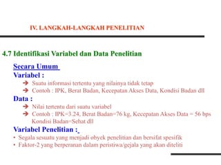 4.7 Identifikasi Variabel dan Data Penelitian
Secara Umum
Variabel :
 Suatu informasi tertentu yang nilainya tidak tetap
 Contoh : IPK, Berat Badan, Kecepatan Akses Data, Kondisi Badan dll
Data :
 Nilai tertentu dari suatu variabel
 Contoh : IPK=3.24, Berat Badan=76 kg, Kecepatan Akses Data = 56 bps
Kondisi Badan=Sehat dll
Variabel Penelitian :
• Segala sesuatu yang menjadi obyek penelitian dan bersifat spesifik
• Faktor-2 yang berperanan dalam peristiwa/gejala yang akan diteliti
IV. LANGKAH-LANGKAH PENELITIAN
 