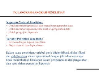 Kegunaan Variabel Penelitian :
• Untuk mempersiapkan alat dan metode pengumpulan data
• Untuk mempersiapkan metode analisis/pengolahan data
• Untuk pengujian hipotesis
•
Variabel Penelitian Yang Baik :
• Relevan dengan tujuan penelitian
• Dapat diamati dan dapat diukur
Dalam suatu penelitian, variebel perlu diidentifikasi, diklasifikasi
dan didefinisikan secara operasional dengan jelas dan tegas agar
tidak menimbulkan kesalahan dalam pengumpulan dan pengolahan
data serta dalam pengujian hipotesis
IV. LANGKAH-LANGKAH PENELITIAN
 