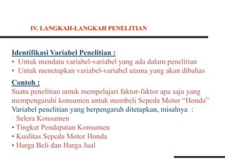 Identifikasi Variabel Penelitian :
• Untuk mendata variabel-variabel yang ada dalam penelitian
• Untuk menetapkan variabel-variabel utama yang akan dibahas
Contoh :
Suatu penelitian untuk mempelajari faktor-faktor apa saja yang
mempengaruhi konsumen untuk membeli Sepeda Motor “Honda”
Variabel penelitian yang berpengaruh ditetapkan, misalnya :
• Selera Konsumen
• Tingkat Pendapatan Konsumen
• Kualitas Sepeda Motor Honda
• Harga Beli dan Harga Jual
IV. LANGKAH-LANGKAH PENELITIAN
 