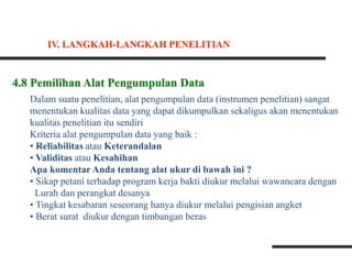4.8 Pemilihan Alat Pengumpulan Data
Dalam suatu penelitian, alat pengumpulan data (instrumen penelitian) sangat
menentukan kualitas data yang dapat dikumpulkan sekaligus akan menentukan
kualitas penelitian itu sendiri
Kriteria alat pengumpulan data yang baik :
• Reliabilitas atau Keterandalan
• Validitas atau Kesahihan
Apa komentar Anda tentang alat ukur di bawah ini ?
• Sikap petani terhadap program kerja bakti diukur melalui wawancara dengan
Lurah dan perangkat desanya
• Tingkat kesabaran seseorang hanya diukur melalui pengisian angket
• Berat surat diukur dengan timbangan beras
IV. LANGKAH-LANGKAH PENELITIAN
 