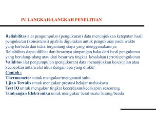 Reliabilitas alat pengumpulan (pengukuran) data menunjukkan ketepatan hasil
pengukuran (konsistensi) apabila digunakan untuk pengukuran pada waktu
yang berbeda dan tidak tergantung siapa yang menggunakannya
Reliabilitas dapat dilihat dari besarnya simpangan baku dari hasil pengukuran
yang berulang-ulang atau dari besarnya tingkat kesalahan (error) pengukuran
Validitas alat pengumpulan (pengukuran) data menunjukkan kesesuaian atau
kecocokan antara alat ukur dengan apa yang diukur
Contoh :
Thermometer untuk mengukur/mengamati suhu
Ujian Tertulis untuk mengukur prestasi belajar mahasiswa
Test IQ untuk mengukur tingkat kecerdasan/kecakapan seseorang
Timbangan Elektronika untuk mengukur berat suatu barang/benda
IV. LANGKAH-LANGKAH PENELITIAN
 