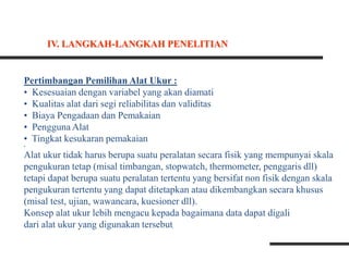Pertimbangan Pemilihan Alat Ukur :
• Kesesuaian dengan variabel yang akan diamati
• Kualitas alat dari segi reliabilitas dan validitas
• Biaya Pengadaan dan Pemakaian
• Pengguna Alat
• Tingkat kesukaran pemakaian
•
Alat ukur tidak harus berupa suatu peralatan secara fisik yang mempunyai skala
pengukuran tetap (misal timbangan, stopwatch, thermometer, penggaris dll)
tetapi dapat berupa suatu peralatan tertentu yang bersifat non fisik dengan skala
pengukuran tertentu yang dapat ditetapkan atau dikembangkan secara khusus
(misal test, ujian, wawancara, kuesioner dll).
Konsep alat ukur lebih mengacu kepada bagaimana data dapat digali
dari alat ukur yang digunakan tersebut
IV. LANGKAH-LANGKAH PENELITIAN
 