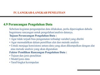 4.9 Perancangan Pengolahan Data
Sebelum kegiatan pengumpulan data dilakukan, perlu dipersiapkan dahulu
bagaimana rancangan untuk pengolahan/analisis datanya.
Tujuan Perancangan Pengolahan Data :
• Agar tidak terjadi bias pengamatan terhadap variabel yang diteliti
• Agar memudahkan dalam pemilihan alat dan metode analisis
• Untuk menjaga konsistensi antara data yang akan dikumpulkan dengan alat
atau metode analisis yang akan digunakan
Faktor Pemilihan Rancangan Pengolahan Data :
• Tujuan dan jenis penelitian
• Model/jenis data
• Taraf/tingkat kesimpulan
IV. LANGKAH-LANGKAH PENELITIAN
 