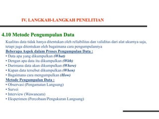4.10 Metode Pengumpulan Data
Kualitas data tidak hanya ditentukan oleh reliabilitas dan validitas dari alat ukurnya saja,
tetapi juga ditentukan oleh bagaimana cara pengumpulannya
Beberapa Aspek dalam Proses Pengumpulan Data :
• Data apa yang dikumpulkan (What)
• Dengan apa data itu dikumpulkan (With)
• Darimana data akan dikumpulkan (Where)
• Kapan data tersebut dikumpulkan (When)
• Bagaimana cara mengumpulkan (How)
Metode Pengumpulan Data :
• Observasi (Pengamatan Langsung)
• Survei
• Interview (Wawancara)
• Eksperimen (Percobaan/Pengukuran Langsung)
IV. LANGKAH-LANGKAH PENELITIAN
 