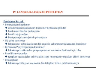 Persiapan Survei :
• Perancangan kuesioner
 deskripsikan maksud dari kuesioner kepada responden
 buat materi/daftar pertanyaan
 buat kode jawaban
 buat petunjuk menjawab pertanyaan
• Uji coba kuesioner
 lakukan uji coba kuesioner dan analisis kekurangan/kelemahan kuesioner
• Perbaikan/Penyempurnaan kuesioner
 lakukan perbaikan dan penyempurnaan kuesioner dari hasil uji coba
• Pemilihan responden
 tetapkan secara jelas kriteria dan siapa responden yang akan diberi kuesioner
• Pelaksanaan
 lakukan pembagian kuesioner dan tetapkan tehnis pelaksanaannya
IV. LANGKAH-LANGKAH PENELITIAN
 