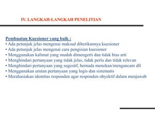 Pembuatan Kuesioner yang baik :
• Ada petunjuk jelas mengenai maksud diberikannya kuesioner
• Ada petunjuk jelas mengenai cara pengisian kuesioner
• Menggunakan kalimat yang mudah dimengerti dan tidak bias arti
• Menghindari pertanyaan yang tidak jelas, tidak perlu dan tidak relevan
• Menghindari pertanyaan yang sugestif, bernada menekan/mengancam dll
• Menggunakan urutan pertanyaan yang logis dan sistematis
• Merahasiakan identitas responden agar responden obyektif dalam menjawab
IV. LANGKAH-LANGKAH PENELITIAN
 