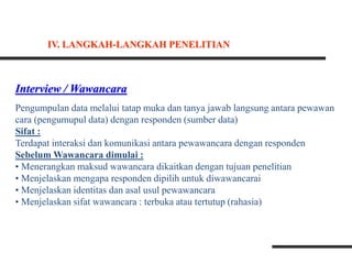 Interview / Wawancara
Pengumpulan data melalui tatap muka dan tanya jawab langsung antara pewawan
cara (pengumupul data) dengan responden (sumber data)
Sifat :
Terdapat interaksi dan komunikasi antara pewawancara dengan responden
Sebelum Wawancara dimulai :
• Menerangkan maksud wawancara dikaitkan dengan tujuan penelitian
• Menjelaskan mengapa responden dipilih untuk diwawancarai
• Menjelaskan identitas dan asal usul pewawancara
• Menjelaskan sifat wawancara : terbuka atau tertutup (rahasia)
IV. LANGKAH-LANGKAH PENELITIAN
 