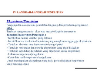 Eksperimen/Percobaan
Pengumpulan data melalui pencatatan langsung dari percobaan/pengukuran
Sifat :
Terdapat penggunaan alat ukur atau metode eksperimen tertentu
Tahapan Eksperimen/Percobaan :
• Identifikasi semua variabel yang relevan
• Identifikasi variabel non eksperimen yang mungkin mengganggu eksperimen
• Tentukan alat ukur atau instrumentasi yang dipakai
• Tentukan rancangan dan metode eksperimen yang akan dilakukan
• Tentukan kebutuhan-kebutuhan yang diperlukan untuk eksperimen
• Lakukan eksperimen/pengukuran
• Catat data hasil eksperimen/pengukuran
Untuk mendapatkan eksperimen yang baik, perlu dilakukan eksperimen
yang berulang-ulang
IV. LANGKAH-LANGKAH PENELITIAN
 