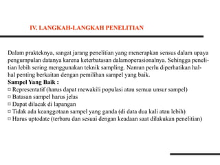 Dalam prakteknya, sangat jarang penelitian yang menerapkan sensus dalam upaya
pengumpulan datanya karena keterbatasan dalamoperasionalnya. Sehingga peneli-
tian lebih sering menggunakan teknik sampling. Namun perlu diperhatikan hal-
hal penting berkaitan dengan pemilihan sampel yang baik.
Sampel Yang Baik :
¤ Representatif (harus dapat mewakili populasi atau semua unsur sampel)
¤ Batasan sampel harus jelas
¤ Dapat dilacak di lapangan
¤ Tidak ada keanggotaan sampel yang ganda (di data dua kali atau lebih)
¤ Harus uptodate (terbaru dan sesuai dengan keadaan saat dilakukan penelitian)
IV. LANGKAH-LANGKAH PENELITIAN
 