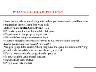 Untuk mendapatkan sampel yang baik maka diperlukan metode pemilihan atau
pengambilan sampel (sampling) yang baik.
Metode Pengambilan Sampel Yang Baik :
¤ Prosedurnya sederhana dan mudah dilakukan
¤ Dapat memilih sampel yang representatif
¤ Efisien dalam penggunaan sumber daya
¤ Dapat memberikan informasi sebanyak-banyaknya mengenai sampel
Berapa jumlah anggota sampel yang baik ?
Pada prinsipnya tidak ada ketentuan yang baku mengenai ukuran sampel. Yang
perlu diperhatikan dalam menentukan besarnya sampel :
¤ Derajat keseragaman/heterogenitas dari populasi
¤ Metode analisis yang akan digunakan
¤ Ketersediaan sumber daya
¤ Presisi yang dikehendaki
IV. LANGKAH-LANGKAH PENELITIAN
 